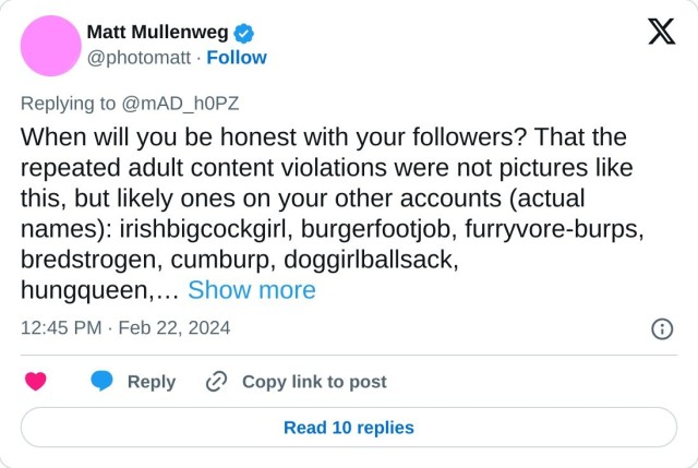 When will you be honest with your followers? That the repeated adult content violations were not pictures like this, but likely ones on your other accounts (actual names): irishbigcockgirl, burgerfootjob, furryvore-burps, bredstrogen, cumburp, doggirlballsack, hungqueen,…

— Matt Mullenweg (@photomatt) February 22, 2024