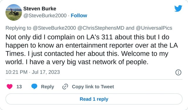 Not only did I complain on LA's 311 about this but I do happen to know an entertainment reporter over at the LA Times. I just contacted her about this. Welcome to my world. I have a very big vast network of people.

— Steven Burke (@SteveBurke2000) July 17, 2023