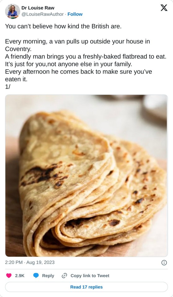 You can’t believe how kind the British are.

Every morning, a van pulls up outside your house in Coventry.
A friendly man brings you a freshly-baked flatbread to eat. 
It’s just for you,not anyone else in your family.
Every afternoon he comes back to make sure you’ve eaten it.
1/ pic.twitter.com/cAOKEGTiw9

— Dr Louise Raw (@LouiseRawAuthor) August 19, 2023