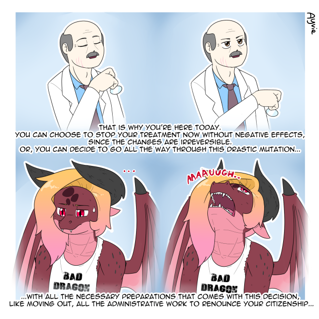 An anthropomorphic dragon is at their appointment to their endocrinologist. The doctor speaks to the dragon: "That is why you're here today. You can choose to stop your treatment now without negative effects, since the changes are irreversible. Or, you can decide to go all the way through this drastic mutation, with all the necessary preparations that comes with this decision, like moving out, all the administrative work to renounce your citizenship..."
The dragon is getting visibly exasperated at the doctor's speech.