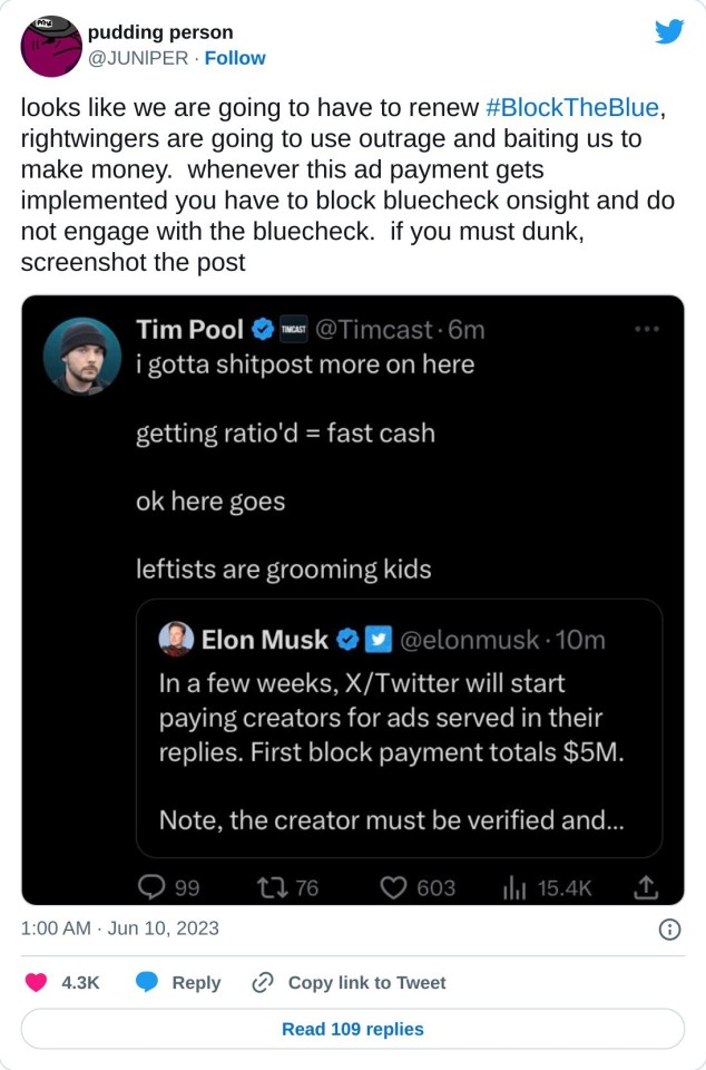 looks like we are going to have to renew #BlockTheBlue, rightwingers are going to use outrage and baiting us to make money. whenever this ad payment gets implemented you have to block bluecheck onsight and do not engage with the bluecheck. if you must dunk, screenshot the post pic.twitter.com/r8S7qYVol3

— pudding person (@JUNlPER) June 10, 2023