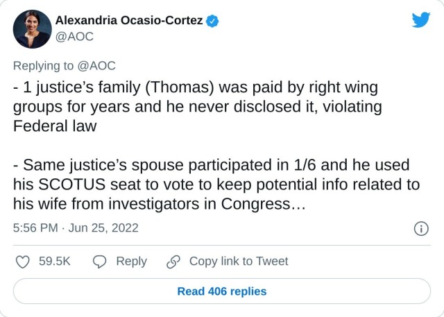- 1 justice’s family (Thomas) was paid by right wing groups for years and he never disclosed it, violating Federal law

- Same justice’s spouse participated in 1/6 and he used his SCOTUS seat to vote to keep potential info related to his wife from investigators in Congress…

— Alexandria Ocasio-Cortez (@AOC) June 25, 2022