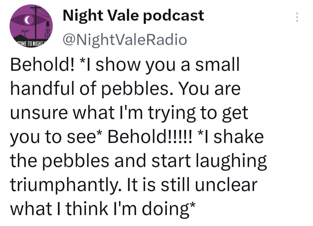A tweet by night vale podcast @nightvaleradio: Behold! *I show you a small handful of pebbles. You are unsure what I'm trying to get you to see* Behold!!!!! *I shake the pebbles and start laughing triumphantly. It is still unclear what I think I'm doing*