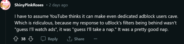 a reddit reply by u/ShinyPinkRoses. text reads: 

"I have to assume YouTube thinks it can make even dedicated adblock users cave. Which is ridiculous, because my response to uBlock's filters being behind wasn't "guess I'll watch ads", it was "guess I'll take a nap." It was a pretty good nap."

