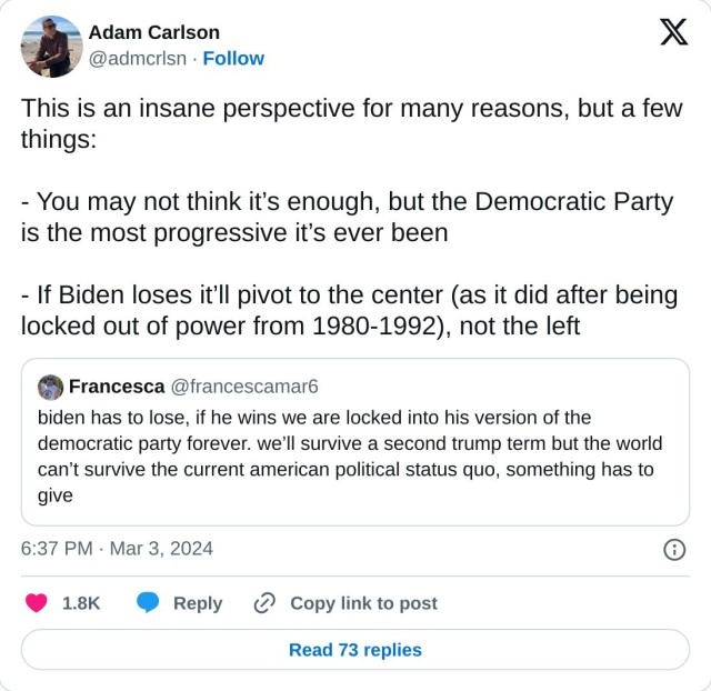 This is an insane perspective for many reasons, but a few things:

- You may not think it’s enough, but the Democratic Party is the most progressive it’s ever been

- If Biden loses it’ll pivot to the center (as it did after being locked out of power from 1980-1992), not the left https://t.co/PEiFrGTEgz

— Adam Carlson (@admcrlsn) March 3, 2024